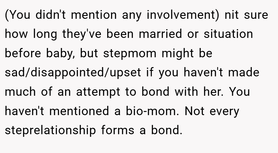 (You didn't mention any involvement) nit sure how long they've been married or situation before baby, but stepmom might be sad/disappointed/upset if you haven't made much of an attempt to bond with her. You haven't mentioned a bio-mom. Not every steprelationship forms a bond.