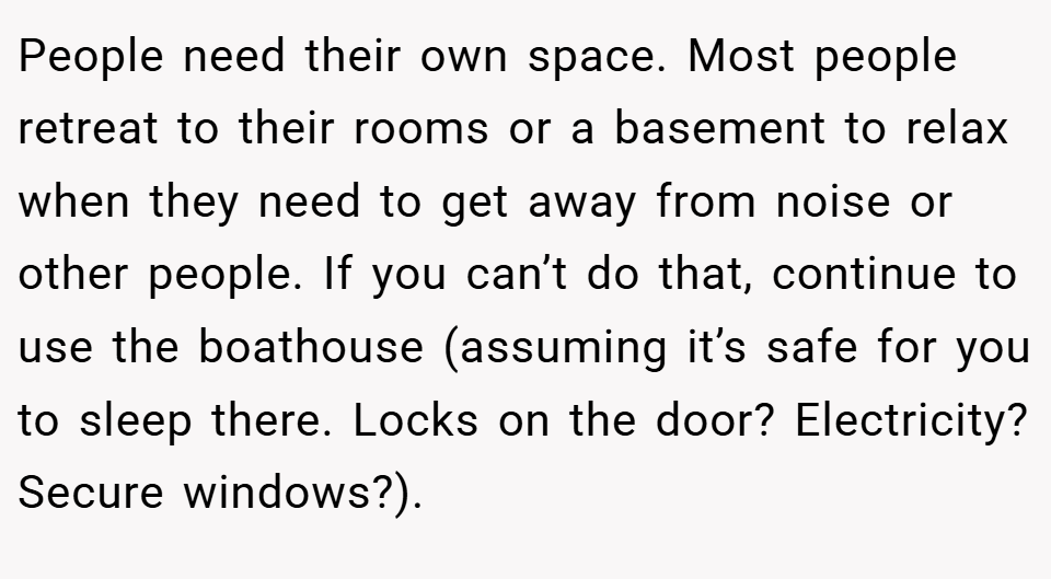 People need their own space. Most people retreat to their rooms or a basement to relax when they need to get away from noise or other people. If you can’t do that, continue to use the boathouse (assuming it’s safe for you to sleep there. Locks on the door? Electricity? Secure windows?).