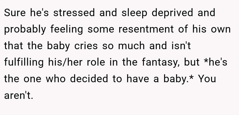 Sure he's stressed and sleep deprived and probably feeling some resentment of his own that the baby cries so much and isn't fulfilling his/her role in the fantasy, but *he's the one who decided to have a baby.* You aren't.