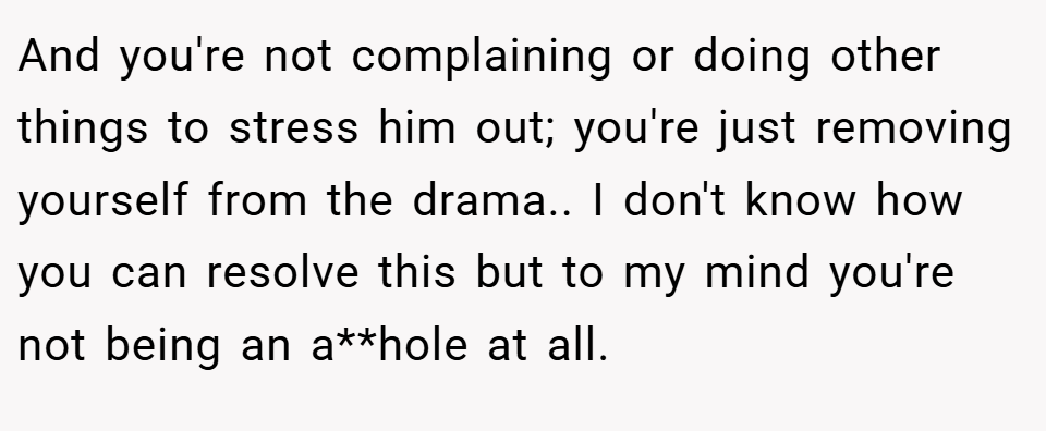 And you're not complaining or doing other things to stress him out; you're just removing yourself from the drama.. I don't know how you can resolve this but to my mind you're not being an a**hole at all.
