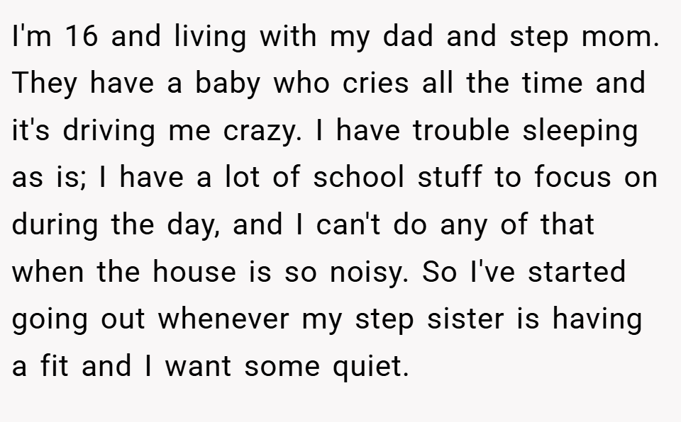 I'm 16 and living with my dad and step mom. They have a baby who cries all the time and it's driving me crazy. I have trouble sleeping as is; I have a lot of school stuff to focus on during the day, and I can't do any of that when the house is so noisy. So I've started going out whenever my step sister is having a fit and I want some quiet.