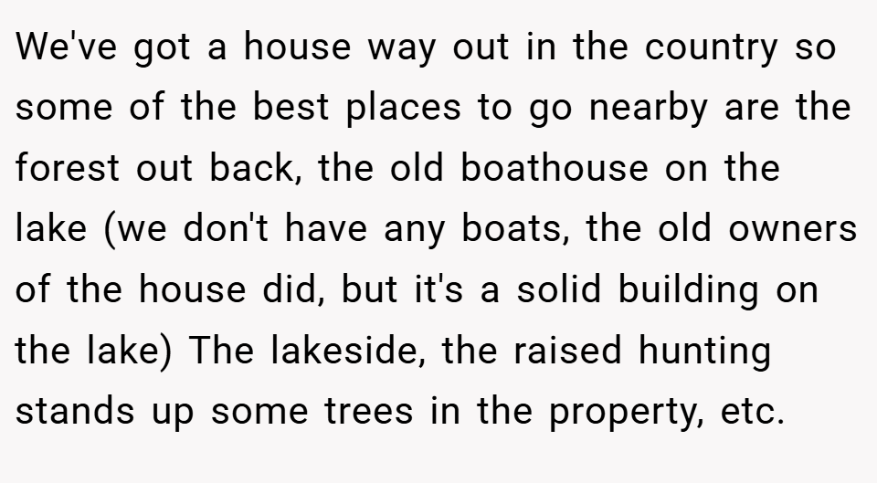 We've got a house way out in the country so some of the best places to go nearby are the forest out back, the old boathouse on the lake (we don't have any boats, the old owners of the house did, but it's a solid building on the lake) The lakeside, the raised hunting stands up some trees in the property, etc.
