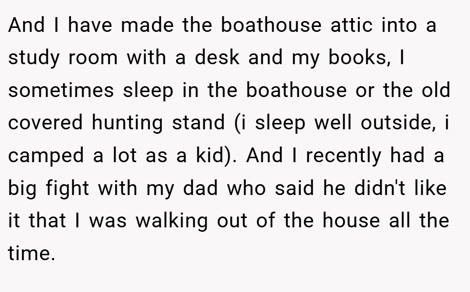 And I have made the boathouse attic into a study room with a desk and my books, I sometimes sleep in the boathouse or the old covered hunting stand (i sleep well outside, i camped a lot as a kid). And I recently had a big fight with my dad who said he didn't like it that I was walking out of the house all the time.