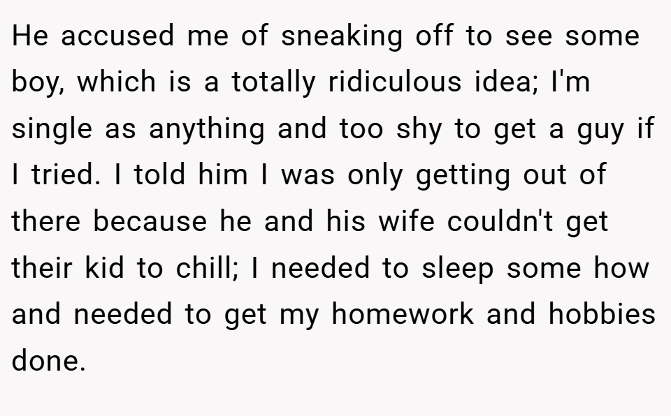 He accused me of sneaking off to see some boy, which is a totally ridiculous idea; I'm single as anything and too shy to get a guy if I tried. I told him I was only getting out of there because he and his wife couldn't get their kid to chill; I needed to sleep some how and needed to get my homework and hobbies done.