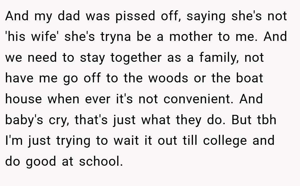 And my dad was pissed off, saying she's not 'his wife' she's tryna be a mother to me. And we need to stay together as a family, not have me go off to the woods or the boat house when ever it's not convenient. And baby's cry, that's just what they do. But tbh I'm just trying to wait it out till college and do good at school.