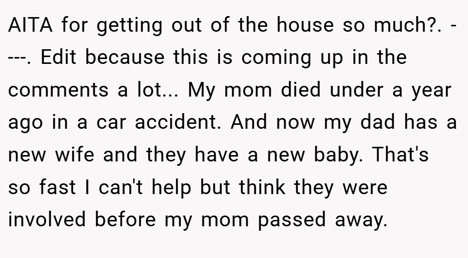 AITA for getting out of the house so much?. ----. Edit because this is coming up in the comments a lot... My mom died under a year ago in a car accident. And now my dad has a new wife and they have a new baby. That's so fast I can't help but think they were involved before my mom passed away.