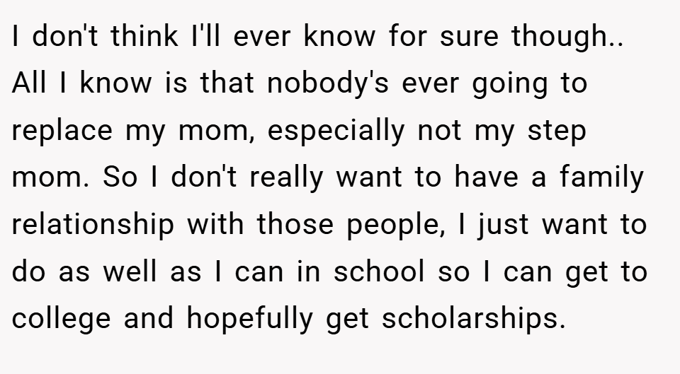 I don't think I'll ever know for sure though.. All I know is that nobody's ever going to replace my mom, especially not my step mom. So I don't really want to have a family relationship with those people, I just want to do as well as I can in school so I can get to college and hopefully get scholarships.