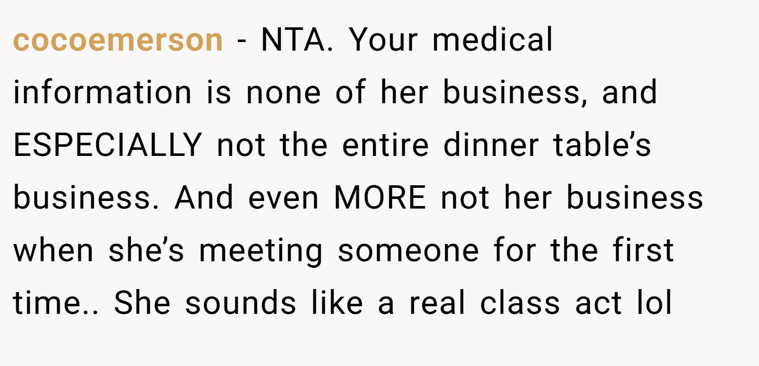 cocoemerson − NTA. Your medical information is none of her business, and ESPECIALLY not the entire dinner table’s business. And even MORE not her business when she’s meeting someone for the first time.. She sounds like a real class act lol
