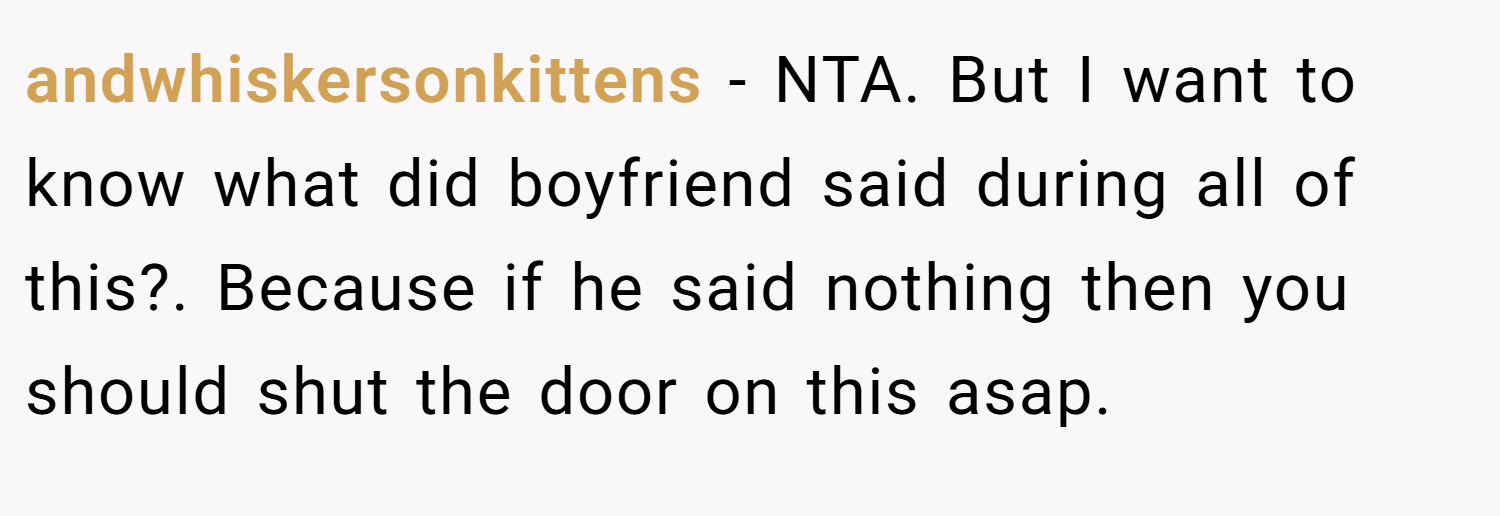 andwhiskersonkittens − NTA. But I want to know what did boyfriend said during all of this?. Because if he said nothing then you should shut the door on this asap.