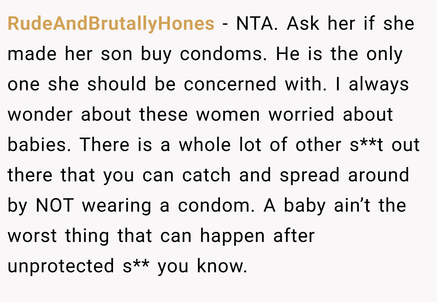 RudeAndBrutallyHones − NTA. Ask her if she made her son buy condoms. He is the only one she should be concerned with. I always wonder about these women worried about babies. There is a whole lot of other s**t out there that you can catch and spread around by NOT wearing a condom. A baby ain’t the worst thing that can happen after unprotected s** you know.