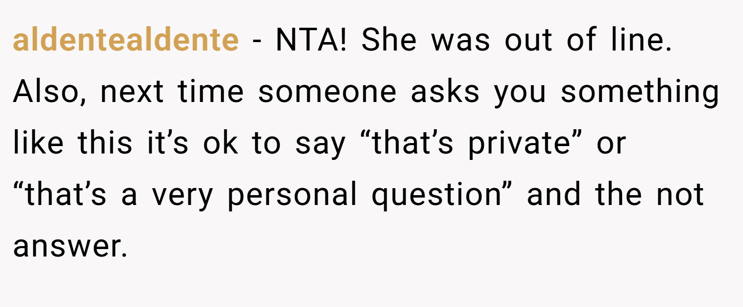 aldentealdente − NTA! She was out of line. Also, next time someone asks you something like this it’s ok to say “that’s private” or “that’s a very personal question” and the not answer.