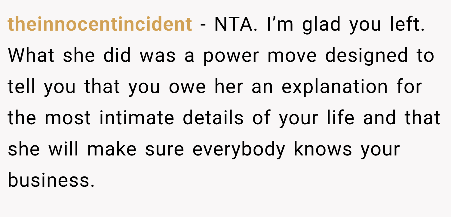 theinnocentincident − NTA. I’m glad you left. What she did was a power move designed to tell you that you owe her an explanation for the most intimate details of your life and that she will make sure everybody knows your business.