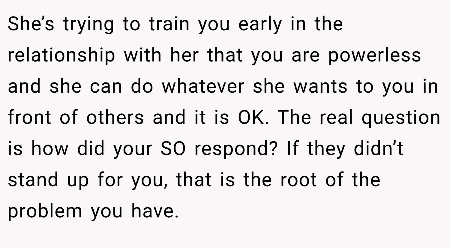 She’s trying to train you early in the relationship with her that you are powerless and she can do whatever she wants to you in front of others and it is OK. The real question is how did your SO respond? If they didn’t stand up for you, that is the root of the problem you have.