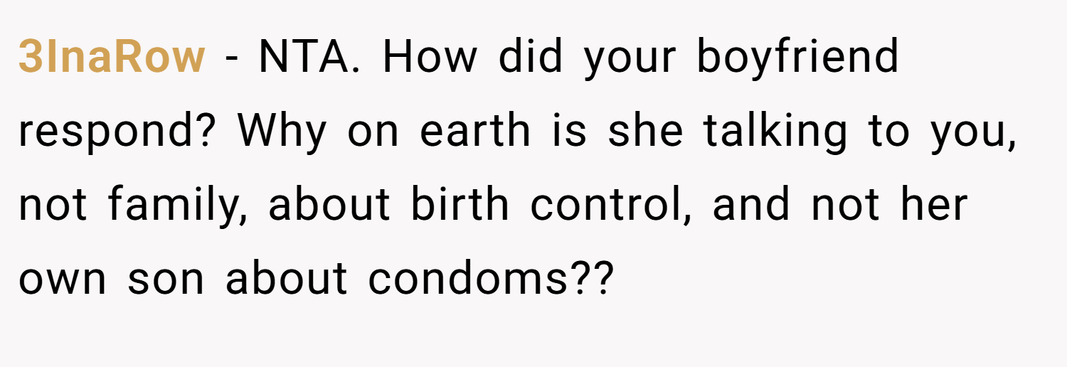 3InaRow − NTA. How did your boyfriend respond? Why on earth is she talking to you, not family, about birth control, and not her own son about condoms??
