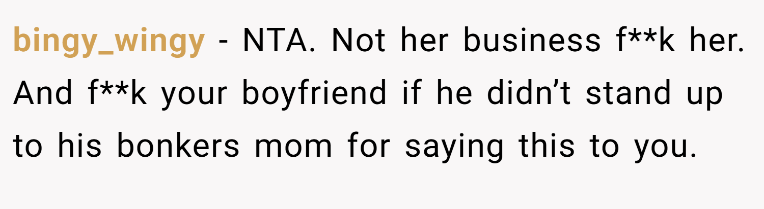bingy_wingy − NTA. Not her business f**k her. And f**k your boyfriend if he didn’t stand up to his bonkers mom for saying this to you.