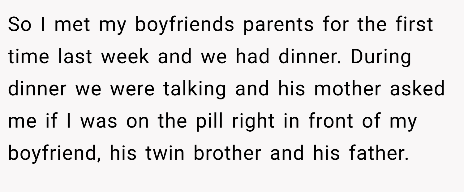 So I met my boyfriends parents for the first time last week and we had dinner. During dinner we were talking and his mother asked me if I was on the pill right in front of my boyfriend, his twin brother and his father.