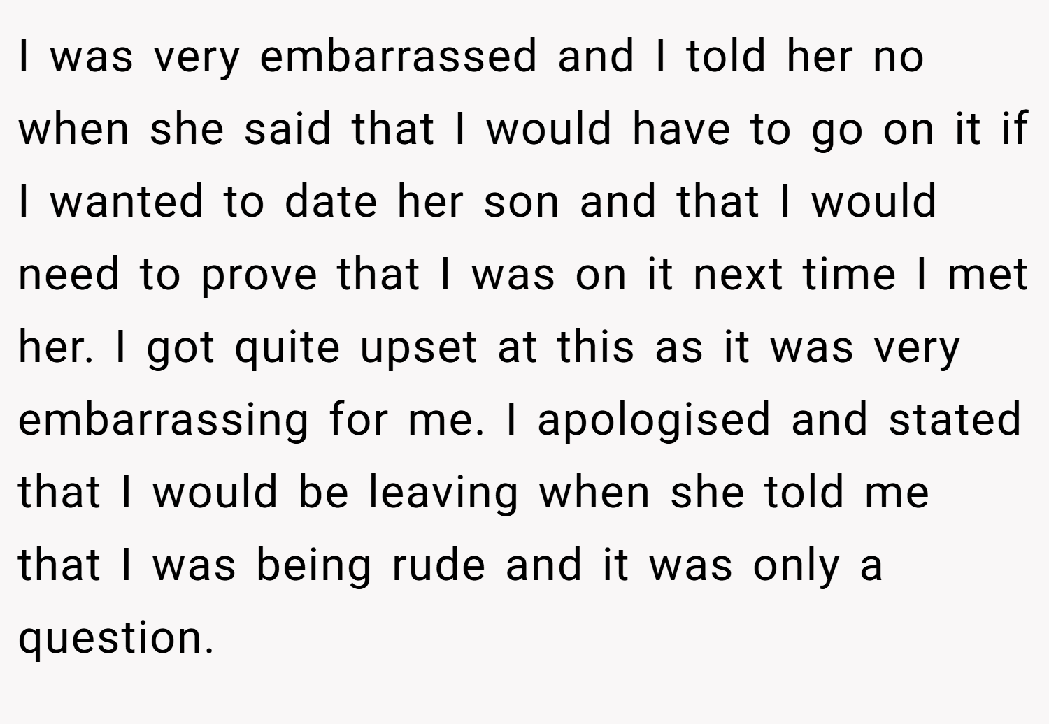 I was very embarrassed and I told her no when she said that I would have to go on it if I wanted to date her son and that I would need to prove that I was on it next time I met her. I got quite upset at this as it was very embarrassing for me. I apologised and stated that I would be leaving when she told me that I was being rude and it was only a question.