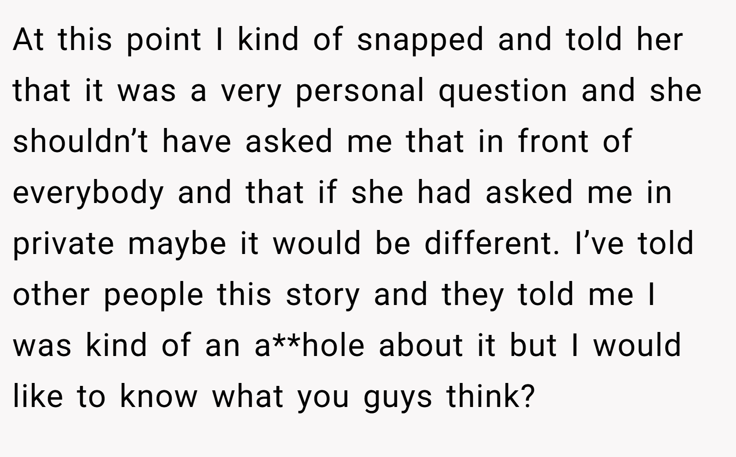 At this point I kind of snapped and told her that it was a very personal question and she shouldn’t have asked me that in front of everybody and that if she had asked me in private maybe it would be different. I’ve told other people this story and they told me I was kind of an a**hole about it but I would like to know what you guys think?