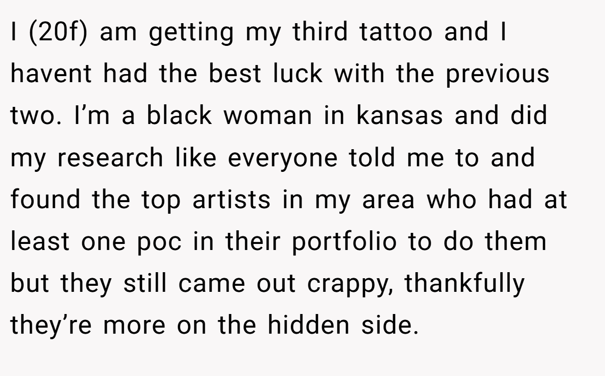 I (20f) am getting my third tattoo and I havent had the best luck with the previous two. I’m a black woman in kansas and did my research like everyone told me to and found the top artists in my area who had at least one poc in their portfolio to do them but they still came out crappy, thankfully they’re more on the hidden side.