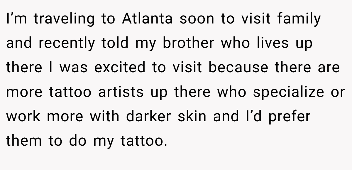 I’m traveling to Atlanta soon to visit family and recently told my brother who lives up there I was excited to visit because there are more tattoo artists up there who specialize or work more with darker skin and I’d prefer them to do my tattoo.