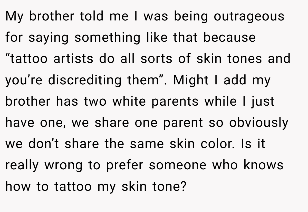 My brother told me I was being outrageous for saying something like that because “tattoo artists do all sorts of skin tones and you’re discrediting them”. Might I add my brother has two white parents while I just have one, we share one parent so obviously we don’t share the same skin color. Is it really wrong to prefer someone who knows how to tattoo my skin tone?