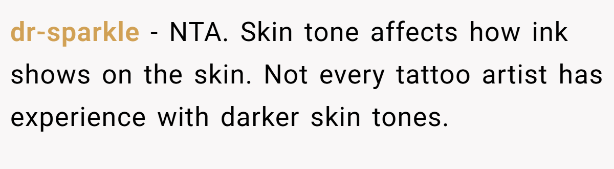 dr-sparkle - NTA. Skin tone affects how ink shows on the skin. Not every tattoo artist has experience with darker skin tones.