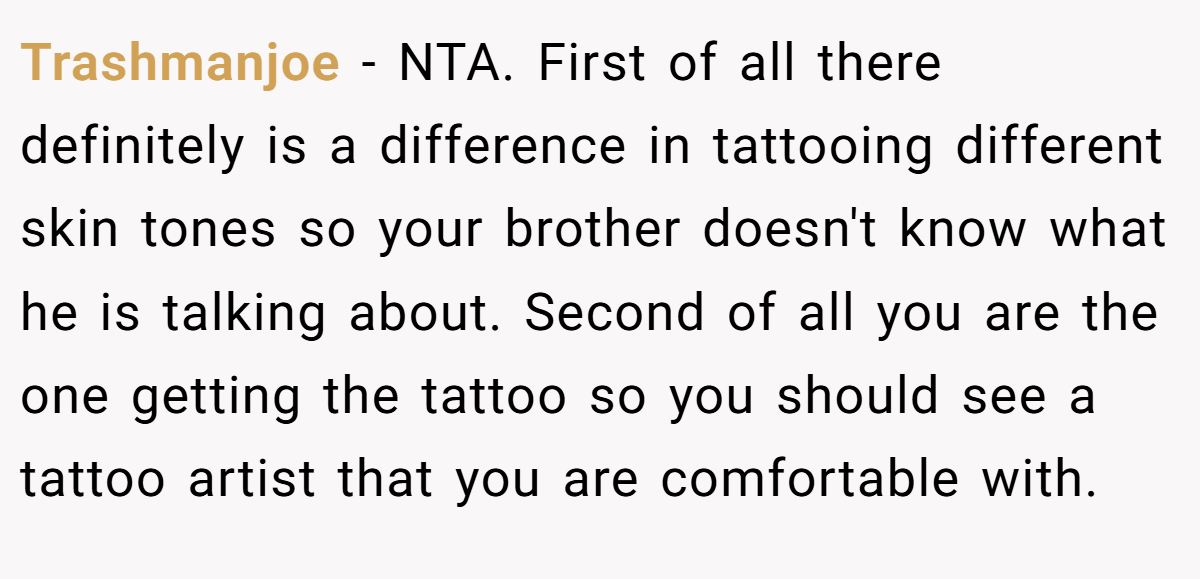 Trashmanjoe - NTA. First of all there definitely is a difference in tattooing different skin tones so your brother doesn't know what he is talking about. Second of all you are the one getting the tattoo so you should see a tattoo artist that you are comfortable with.