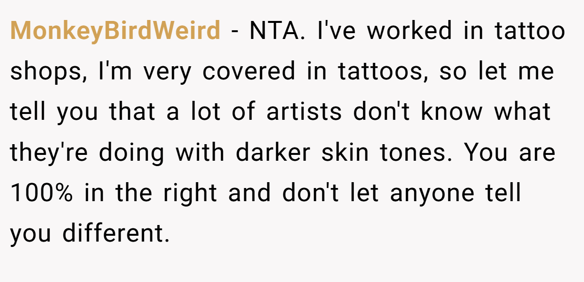 MonkeyBirdWeird - NTA. I've worked in tattoo shops, I'm very covered in tattoos, so let me tell you that a lot of artists don't know what they're doing with darker skin tones. You are 100% in the right and don't let anyone tell you different.