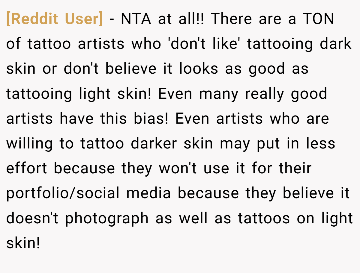 [Reddit User] - NTA at all!! There are a TON of tattoo artists who 'don't like' tattooing dark skin or don't believe it looks as good as tattooing light skin! Even many really good artists have this bias! Even artists who are willing to tattoo darker skin may put in less effort because they won't use it for their portfolio/social media because they believe it doesn't photograph as well as tattoos on light skin!