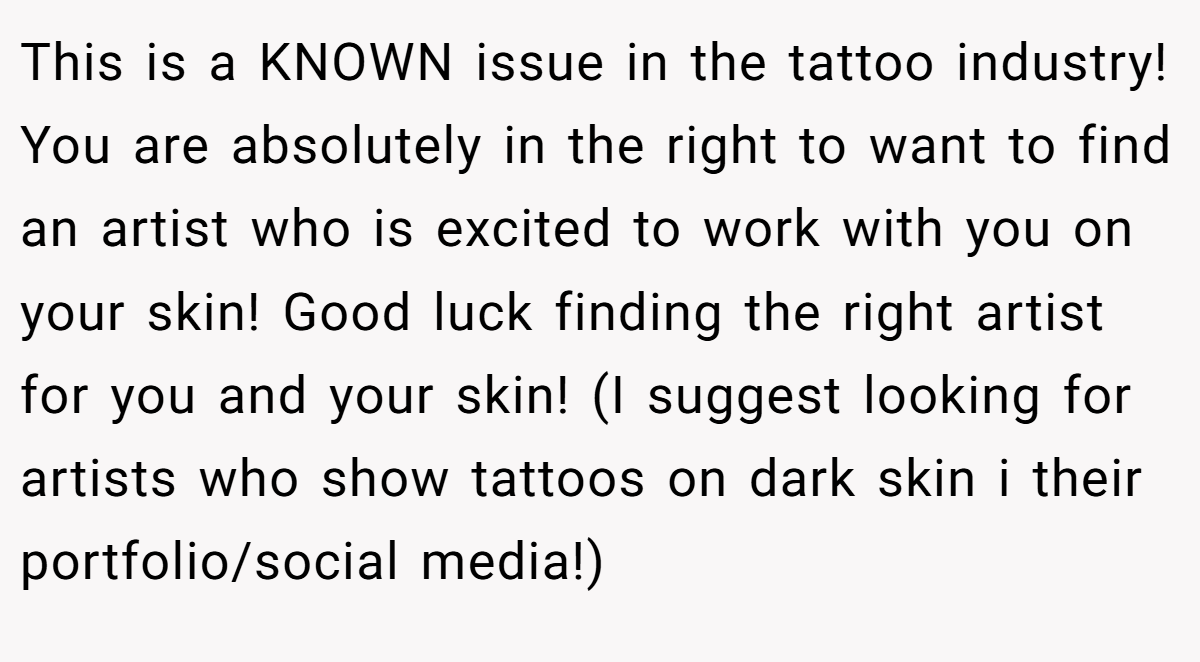 This is a KNOWN issue in the tattoo industry! You are absolutely in the right to want to find an artist who is excited to work with you on your skin! Good luck finding the right artist for you and your skin! (I suggest looking for artists who show tattoos on dark skin i their portfolio/social media!)
