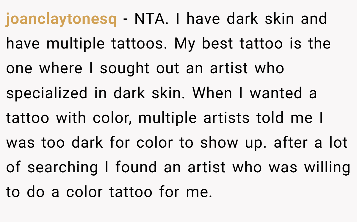 joanclaytonesq - NTA. I have dark skin and have multiple tattoos. My best tattoo is the one where I sought out an artist who specialized in dark skin. When I wanted a tattoo with color, multiple artists told me I was too dark for color to show up. after a lot of searching I found an artist who was willing to do a color tattoo for me.