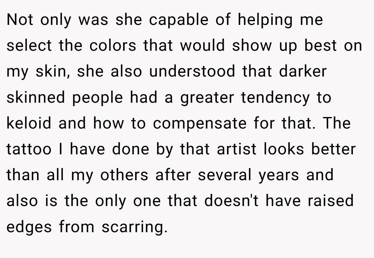 Not only was she capable of helping me select the colors that would show up best on my skin, she also understood that darker skinned people had a greater tendency to keloid and how to compensate for that. The tattoo I have done by that artist looks better than all my others after several years and also is the only one that doesn't have raised edges from scarring.