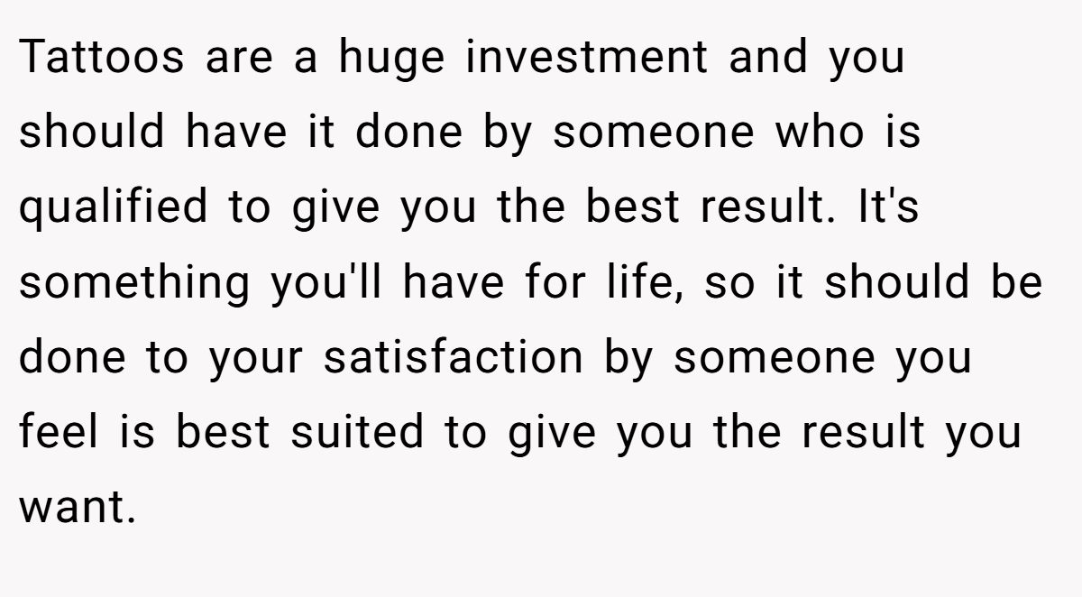 Tattoos are a huge investment and you should have it done by someone who is qualified to give you the best result. It's something you'll have for life, so it should be done to your satisfaction by someone you feel is best suited to give you the result you want.