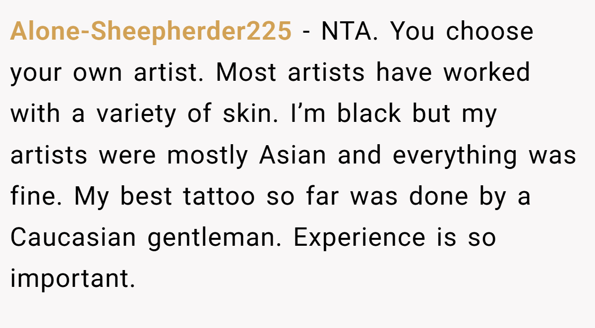 Alone-Sheepherder225 - NTA. You choose your own artist. Most artists have worked with a variety of skin. I’m black but my artists were mostly Asian and everything was fine. My best tattoo so far was done by a Caucasian gentleman. Experience is so important.