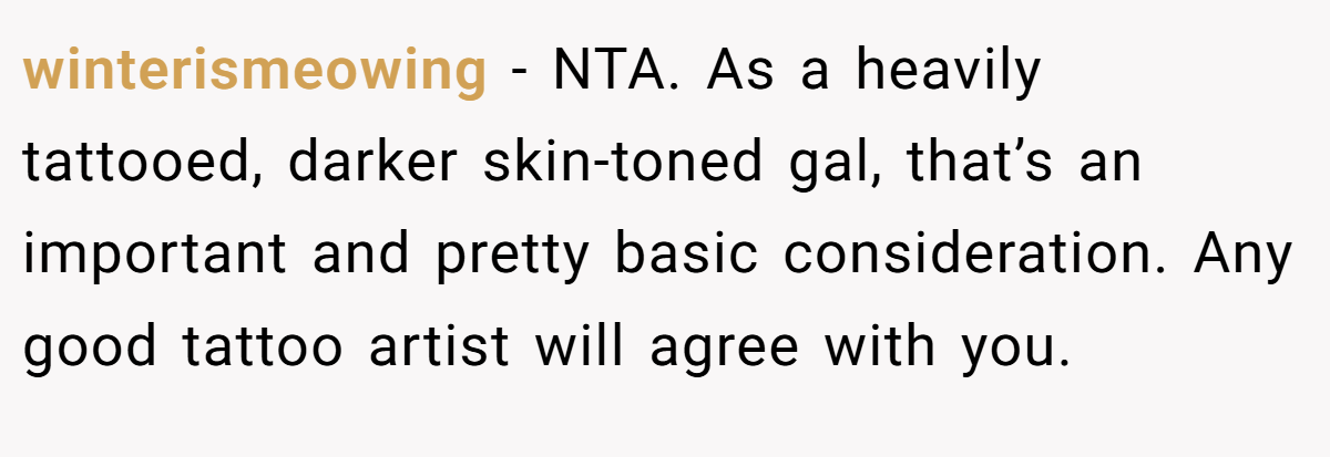 winterismeowing - NTA. As a heavily tattooed, darker skin-toned gal, that’s an important and pretty basic consideration. Any good tattoo artist will agree with you.