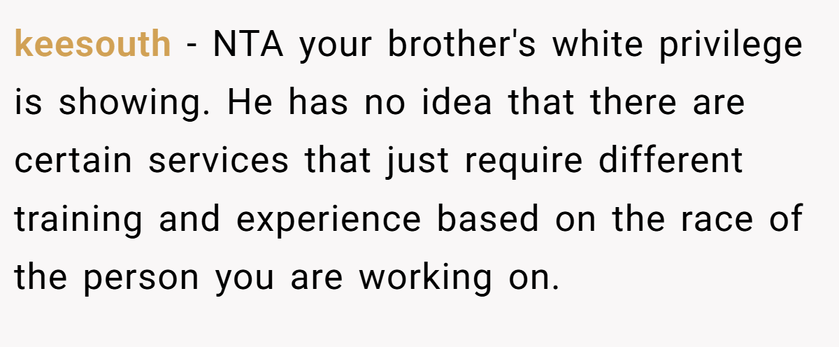 keesouth - NTA your brother's white privilege is showing. He has no idea that there are certain services that just require different training and experience based on the race of the person you are working on.