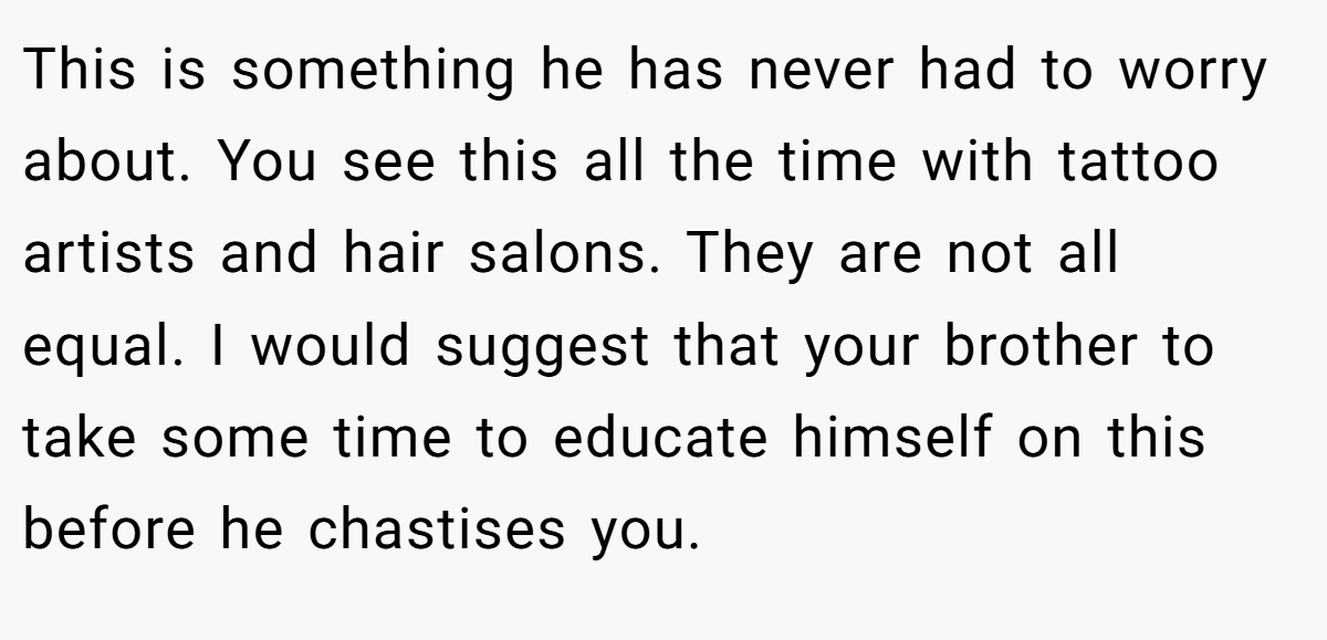 This is something he has never had to worry about. You see this all the time with tattoo artists and hair salons. They are not all equal. I would suggest that your brother to take some time to educate himself on this before he chastises you.