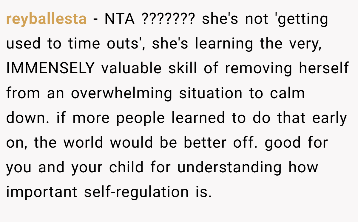 reyballesta − NTA ??????? she's not 'getting used to time outs', she's learning the very, IMMENSELY valuable skill of removing herself from an overwhelming situation to calm down. if more people learned to do that early on, the world would be better off. good for you and your child for understanding how important self-regulation is.