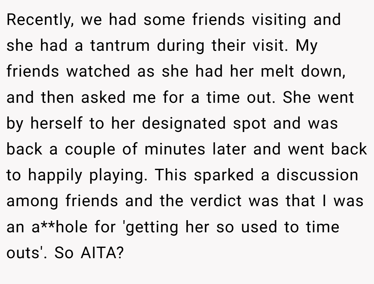 Recently, we had some friends visiting and she had a tantrum during their visit. My friends watched as she had her melt down, and then asked me for a time out. She went by herself to her designated spot and was back a couple of minutes later and went back to happily playing. This sparked a discussion among friends and the verdict was that I was an a**hole for 'getting her so used to time outs'. So AITA?