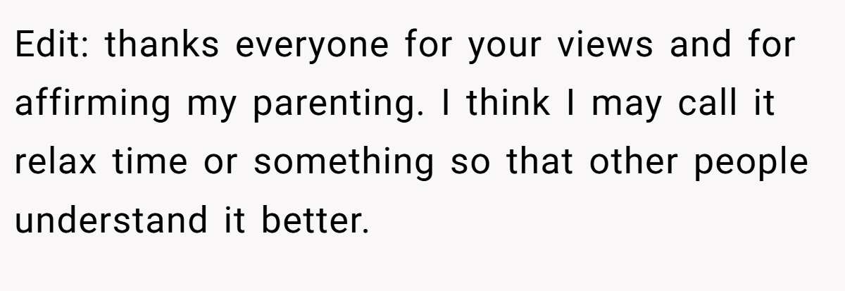 Edit: thanks everyone for your views and for affirming my parenting. I think I may call it relax time or something so that other people understand it better.