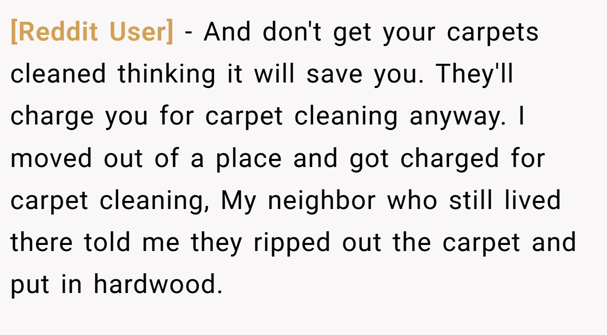 [Reddit User] − And don't get your carpets cleaned thinking it will save you. They'll charge you for carpet cleaning anyway. I moved out of a place and got charged for carpet cleaning, My neighbor who still lived there told me they ripped out the carpet and put in hardwood.