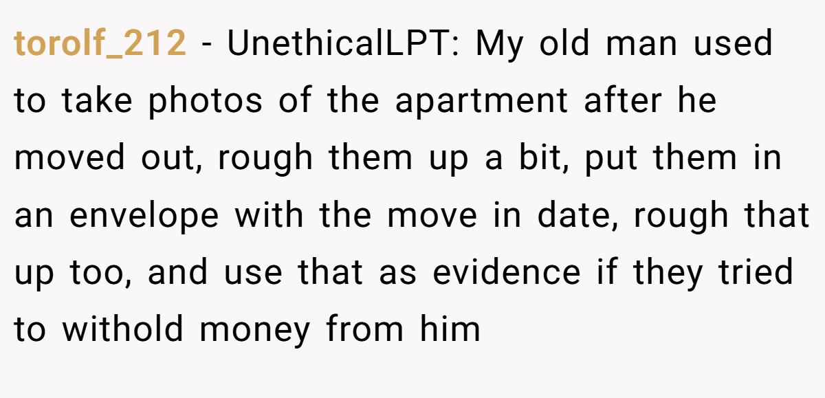 torolf_212 − UnethicalLPT: My old man used to take photos of the apartment after he moved out, rough them up a bit, put them in an envelope with the move in date, rough that up too, and use that as evidence if they tried to withold money from him