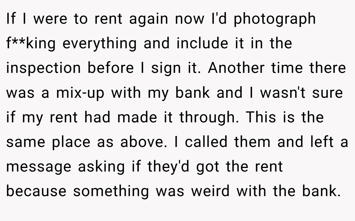 If I were to rent again now I'd photograph f**king everything and include it in the inspection before I sign it. Another time there was a mix-up with my bank and I wasn't sure if my rent had made it through. This is the same place as above. I called them and left a message asking if they'd got the rent because something was weird with the bank.