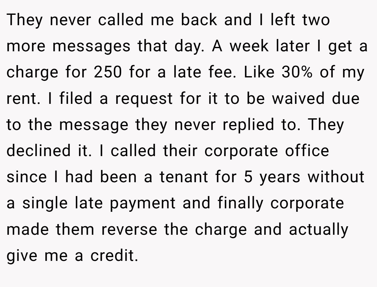 They never called me back and I left two more messages that day. A week later I get a charge for 250 for a late fee. Like 30% of my rent. I filed a request for it to be waived due to the message they never replied to. They declined it. I called their corporate office since I had been a tenant for 5 years without a single late payment and finally corporate made them reverse the charge and actually give me a credit.