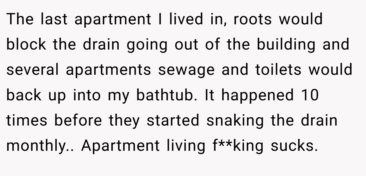 The last apartment I lived in, roots would block the drain going out of the building and several apartments sewage and toilets would back up into my bathtub. It happened 10 times before they started snaking the drain monthly.. Apartment living f**king sucks.