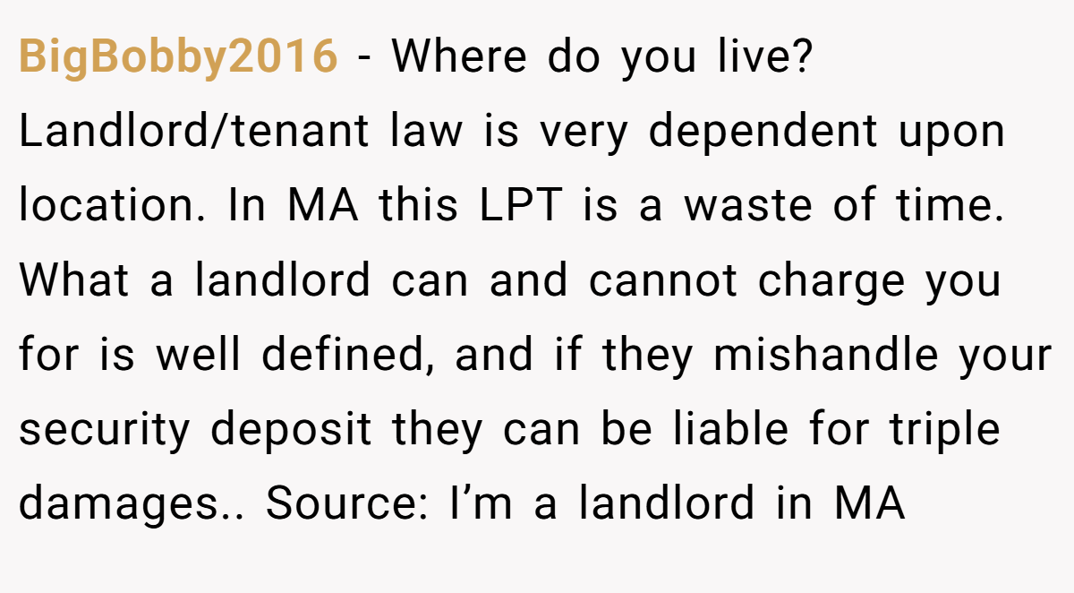 BigBobby2016 − Where do you live? Landlord/tenant law is very dependent upon location. In MA this LPT is a waste of time. What a landlord can and cannot charge you for is well defined, and if they mishandle your security deposit they can be liable for triple damages.. Source: I’m a landlord in MA
