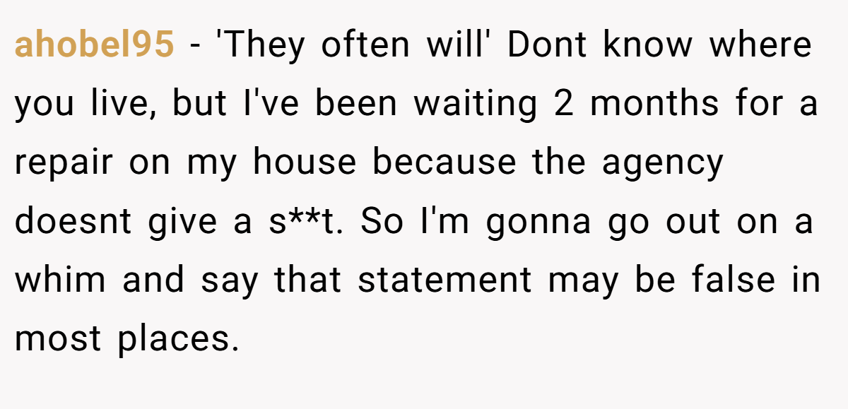 ahobel95 − 'They often will' Dont know where you live, but I've been waiting 2 months for a repair on my house because the agency doesnt give a s**t. So I'm gonna go out on a whim and say that statement may be false in most places.