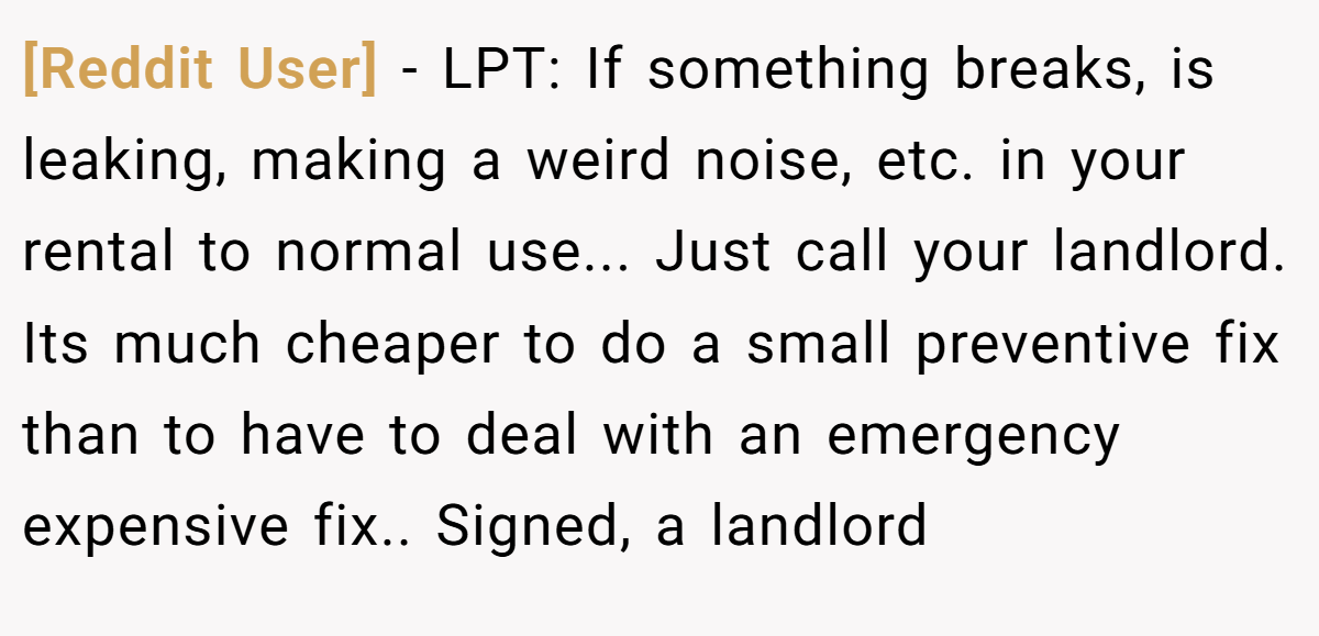 [Reddit User] − LPT: If something breaks, is leaking, making a weird noise, etc. in your rental to normal use... Just call your landlord. Its much cheaper to do a small preventive fix than to have to deal with an emergency expensive fix.. Signed, a landlord