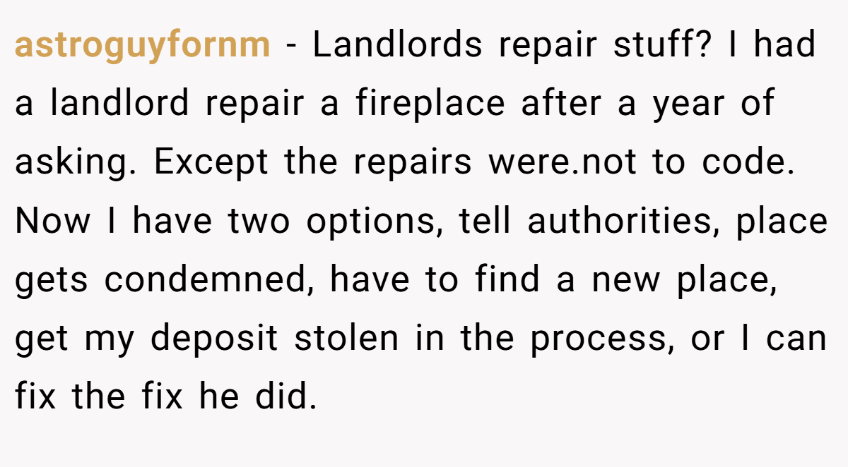 astroguyfornm − Landlords repair stuff? I had a landlord repair a fireplace after a year of asking. Except the repairs were.not to code. Now I have two options, tell authorities, place gets condemned, have to find a new place, get my deposit stolen in the process, or I can fix the fix he did.