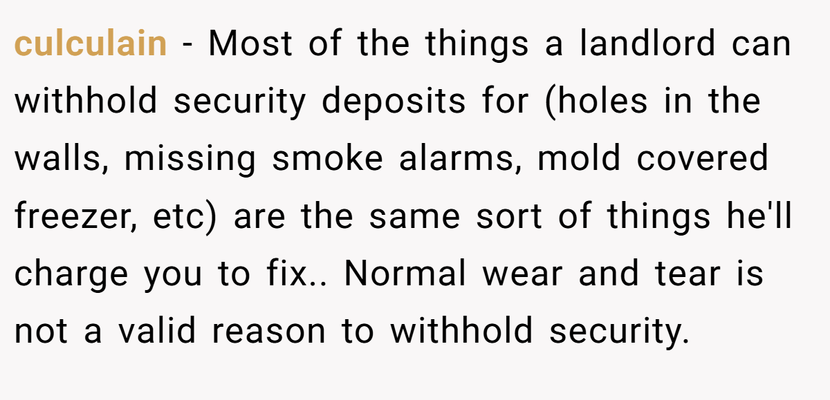 culculain − Most of the things a landlord can withhold security deposits for (holes in the walls, missing smoke alarms, mold covered freezer, etc) are the same sort of things he'll charge you to fix.. Normal wear and tear is not a valid reason to withhold security.